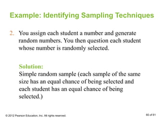 Example: Identifying Sampling Techniques
Solution:
Simple random sample (each sample of the same
size has an equal chance of being selected and
each student has an equal chance of being
selected.)
2. You assign each student a number and generate
random numbers. You then question each student
whose number is randomly selected.
© 2012 Pearson Education, Inc. All rights reserved. 60 of 61
 
