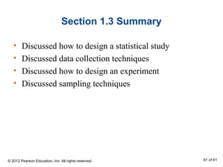 Section 1.3 Summary
• Discussed how to design a statistical study
• Discussed data collection techniques
• Discussed how to design an experiment
• Discussed sampling techniques
© 2012 Pearson Education, Inc. All rights reserved. 61 of 61
 