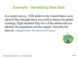Example: Identifying Data Sets
In a recent survey, 1500 adults in the United States were
asked if they thought there was solid evidence for global
warming. Eight hundred fifty-five of the adults said yes.
Identify the population and the sample. Describe the
data set. (Adapted from: Pew Research Center)
© 2012 Pearson Education, Inc. All rights reserved. 8 of 61
 