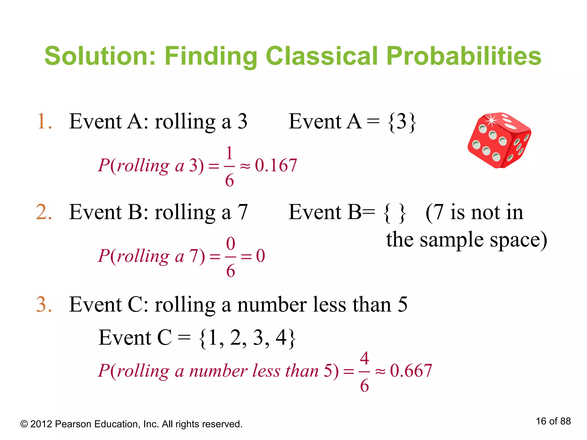 Solution: Finding Classical Probabilities
1. Event A: rolling a 3 Event A = {3}
1
( 3) 0.167
6
P rolling a = ≈
2. Event B: rolling a 7 Event B= { } (7 is not in
the sample space)0
( 7) 0
6
P rolling a = =
3. Event C: rolling a number less than 5
Event C = {1, 2, 3, 4}
4
( 5) 0.667
6
P rolling a number less than = ≈
© 2012 Pearson Education, Inc. All rights reserved. 16 of 88
 