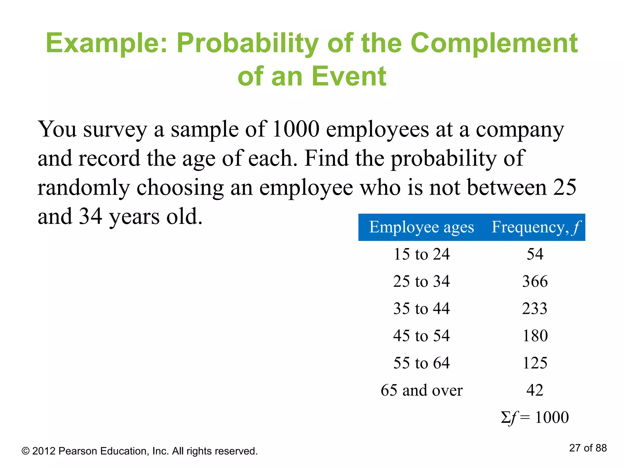 Example: Probability of the Complement
of an Event
You survey a sample of 1000 employees at a company
and record the age of each. Find the probability of
randomly choosing an employee who is not between 25
and 34 years old. Employee ages Frequency, f
15 to 24 54
25 to 34 366
35 to 44 233
45 to 54 180
55 to 64 125
65 and over 42
Σf = 1000
© 2012 Pearson Education, Inc. All rights reserved. 27 of 88
 