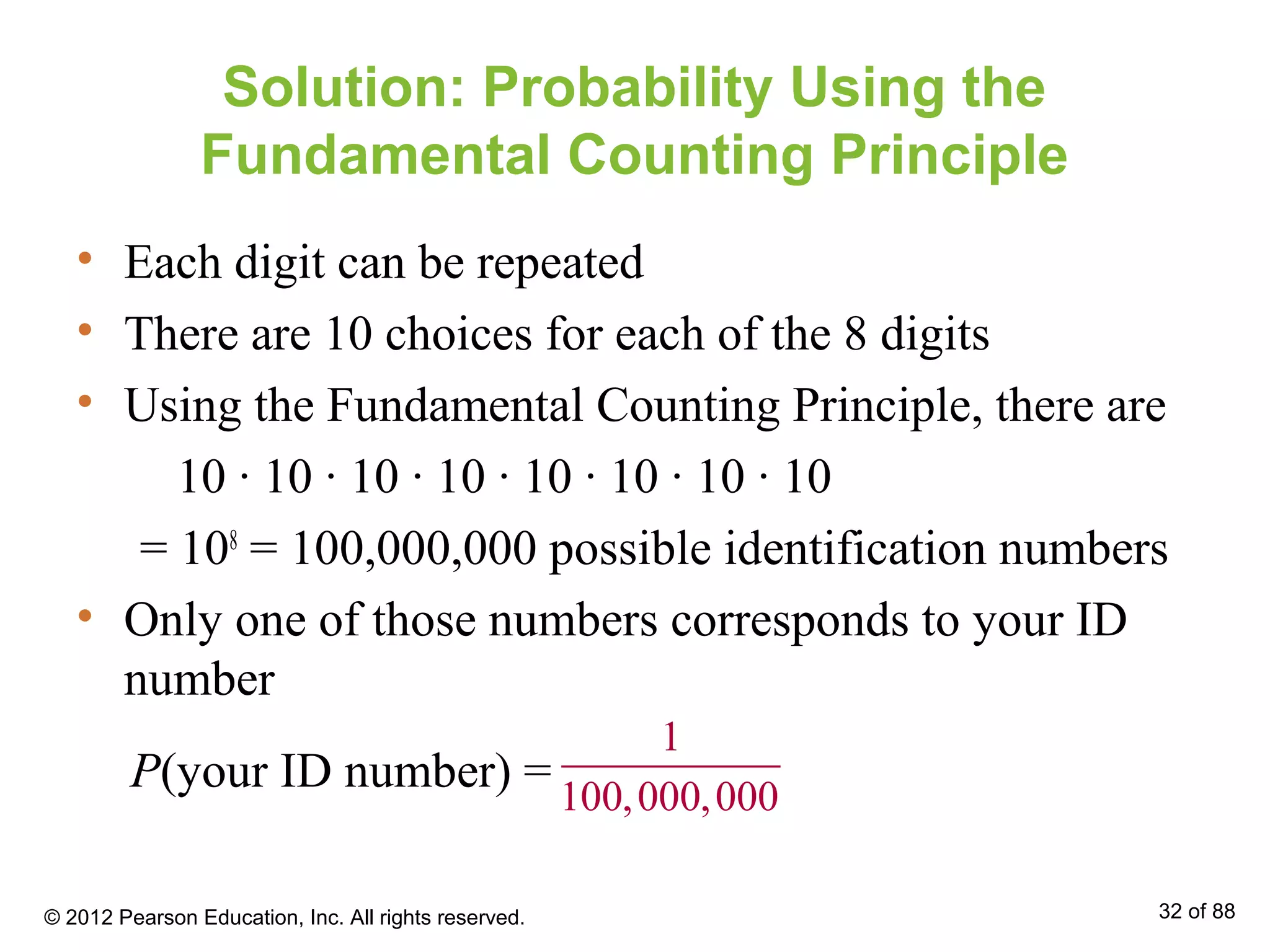 Solution: Probability Using the
Fundamental Counting Principle
• Each digit can be repeated
• There are 10 choices for each of the 8 digits
• Using the Fundamental Counting Principle, there are
10 ∙ 10 ∙ 10 ∙ 10 ∙ 10 ∙ 10 ∙ 10 ∙ 10
= 108
= 100,000,000 possible identification numbers
• Only one of those numbers corresponds to your ID
number
1
100,000,000
P(your ID number) =
© 2012 Pearson Education, Inc. All rights reserved. 32 of 88
 
