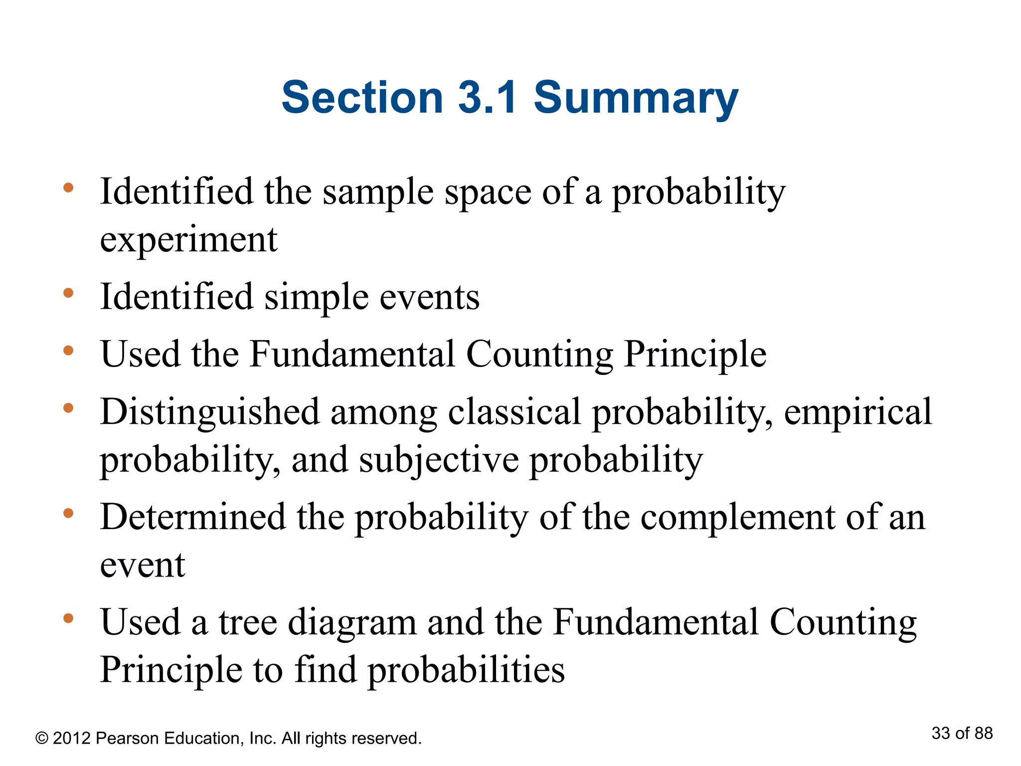 Section 3.1 Summary
• Identified the sample space of a probability
experiment
• Identified simple events
• Used the Fundamental Counting Principle
• Distinguished among classical probability, empirical
probability, and subjective probability
• Determined the probability of the complement of an
event
• Used a tree diagram and the Fundamental Counting
Principle to find probabilities
© 2012 Pearson Education, Inc. All rights reserved. 33 of 88
 
