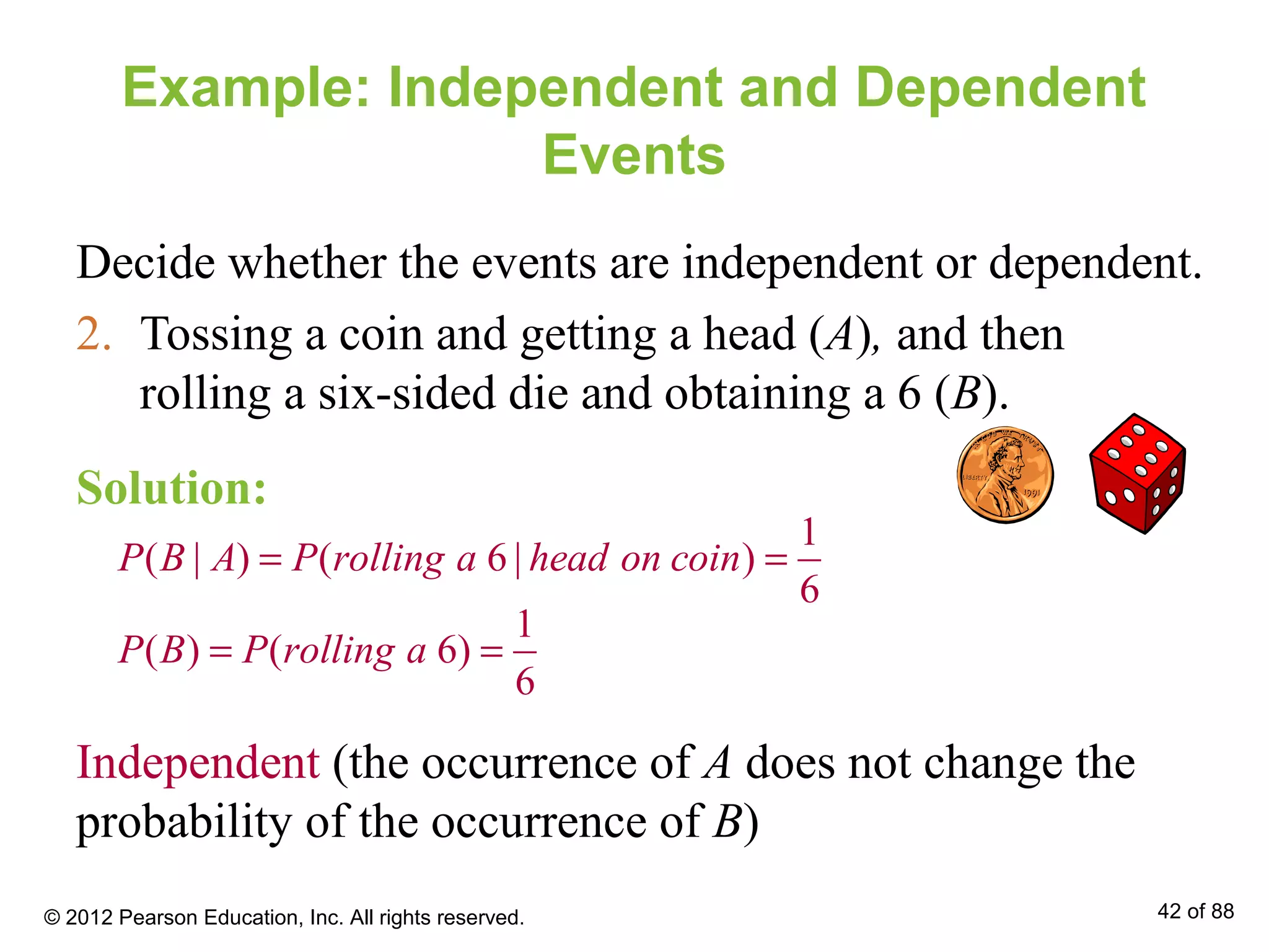 Example: Independent and Dependent
Events
Decide whether the events are independent or dependent.
2. Tossing a coin and getting a head (A), and then
rolling a six-sided die and obtaining a 6 (B).
1
( | ) ( 6 | )
6
P B A P rolling a head on coin= =
1
( ) ( 6)
6
P B P rolling a= =
Independent (the occurrence of A does not change the
probability of the occurrence of B)
Solution:
© 2012 Pearson Education, Inc. All rights reserved. 42 of 88
 
