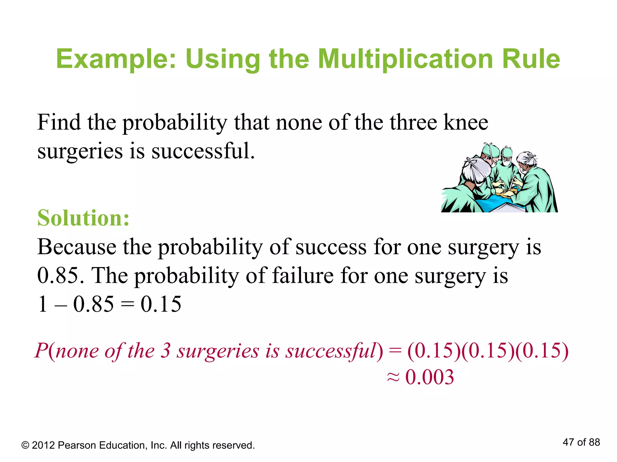Example: Using the Multiplication Rule
Find the probability that none of the three knee
surgeries is successful.
Solution:
Because the probability of success for one surgery is
0.85. The probability of failure for one surgery is
1 – 0.85 = 0.15
P(none of the 3 surgeries is successful) = (0.15)(0.15)(0.15)
≈ 0.003
© 2012 Pearson Education, Inc. All rights reserved. 47 of 88
 