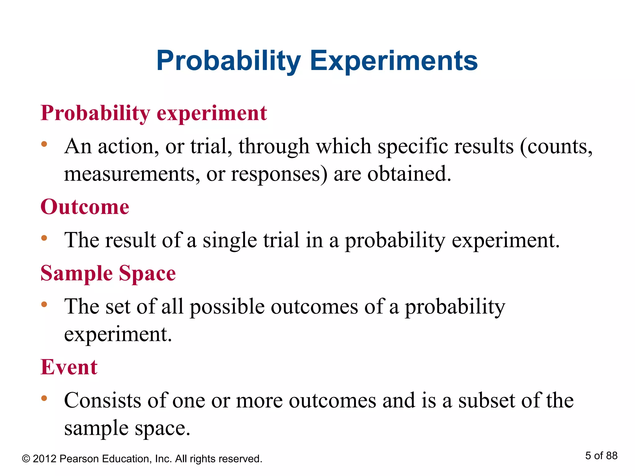 Probability Experiments
Probability experiment
• An action, or trial, through which specific results (counts,
measurements, or responses) are obtained.
Outcome
• The result of a single trial in a probability experiment.
Sample Space
• The set of all possible outcomes of a probability
experiment.
Event
• Consists of one or more outcomes and is a subset of the
sample space.
© 2012 Pearson Education, Inc. All rights reserved. 5 of 88
 