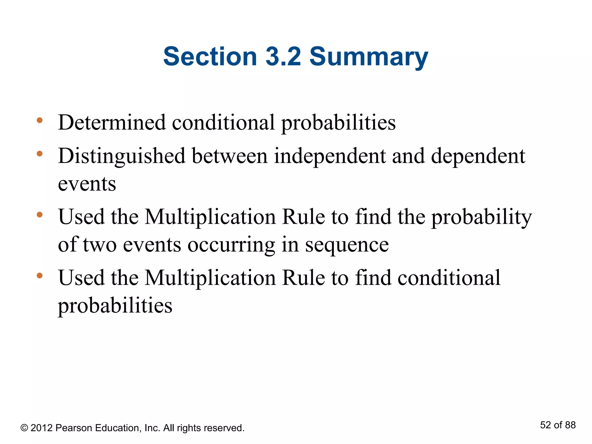 Section 3.2 Summary
• Determined conditional probabilities
• Distinguished between independent and dependent
events
• Used the Multiplication Rule to find the probability
of two events occurring in sequence
• Used the Multiplication Rule to find conditional
probabilities
© 2012 Pearson Education, Inc. All rights reserved. 52 of 88
 