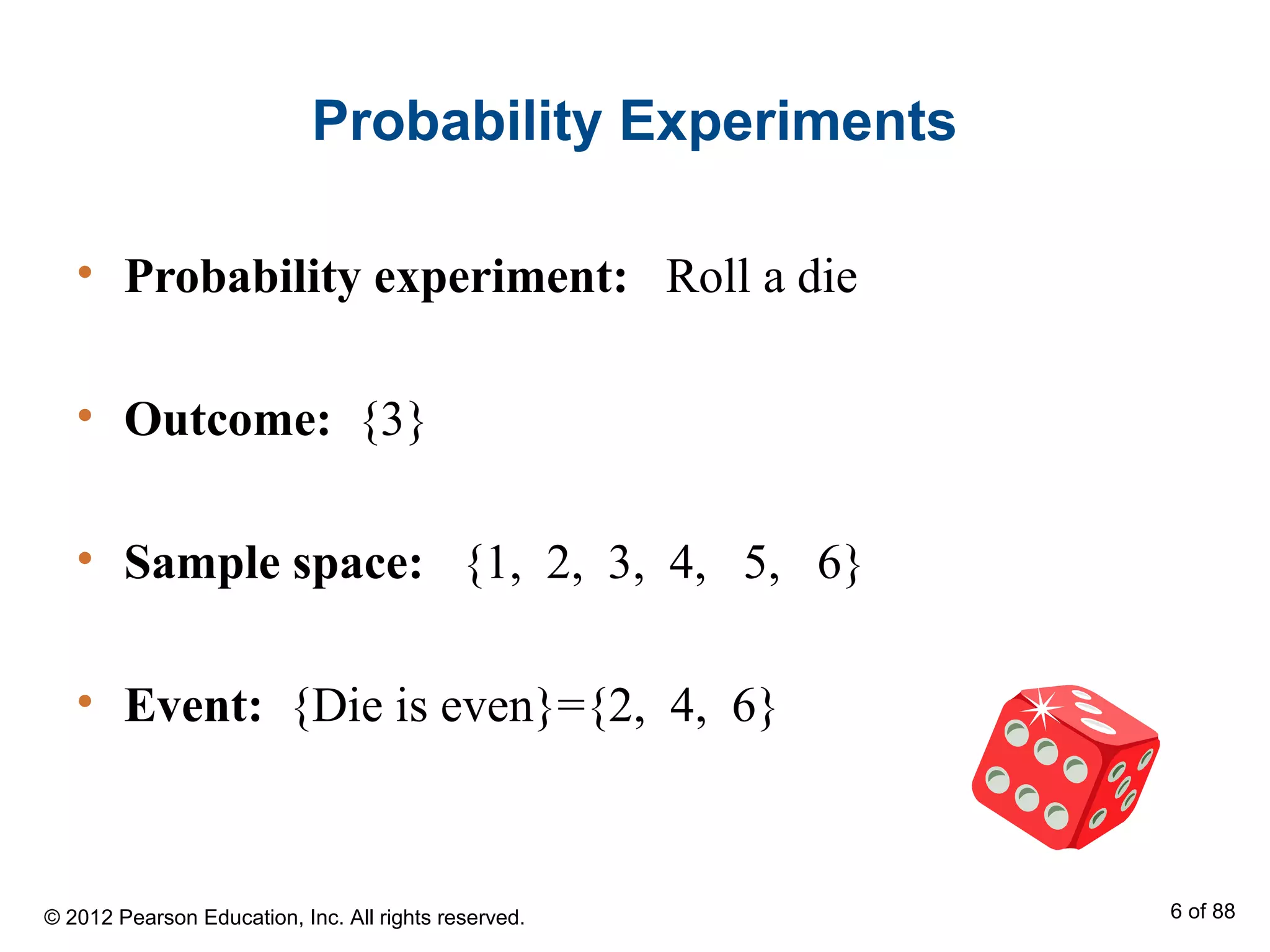 Probability Experiments
• Probability experiment: Roll a die
• Outcome: {3}
• Sample space: {1, 2, 3, 4, 5, 6}
• Event: {Die is even}={2, 4, 6}
© 2012 Pearson Education, Inc. All rights reserved. 6 of 88
 