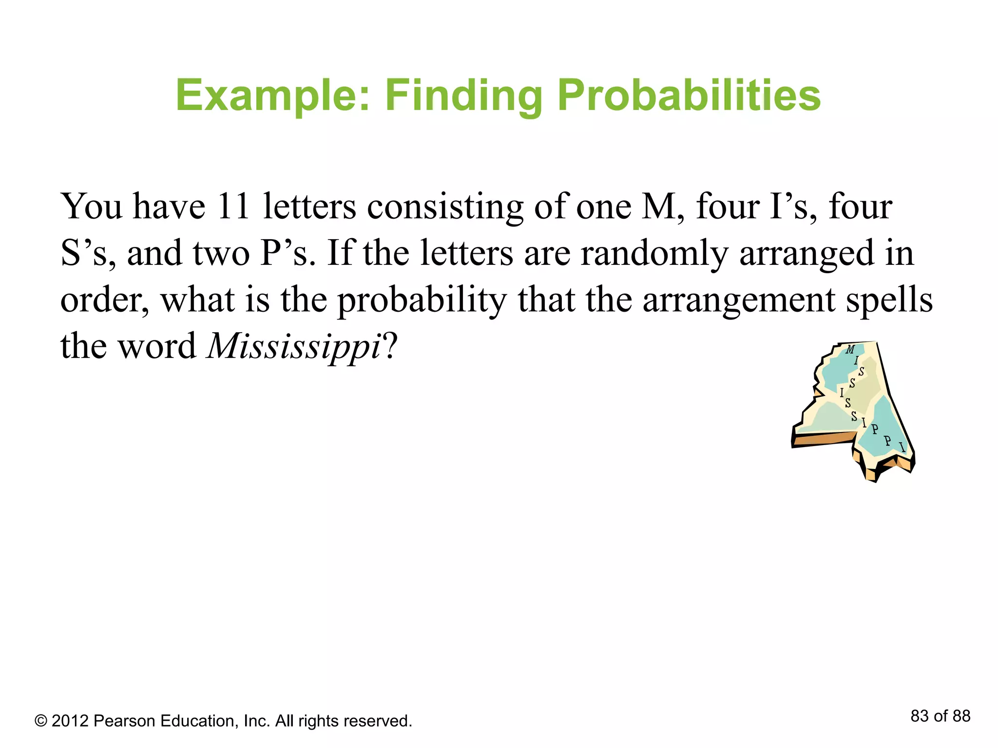Example: Finding Probabilities
You have 11 letters consisting of one M, four I’s, four
S’s, and two P’s. If the letters are randomly arranged in
order, what is the probability that the arrangement spells
the word Mississippi?
© 2012 Pearson Education, Inc. All rights reserved. 83 of 88
 