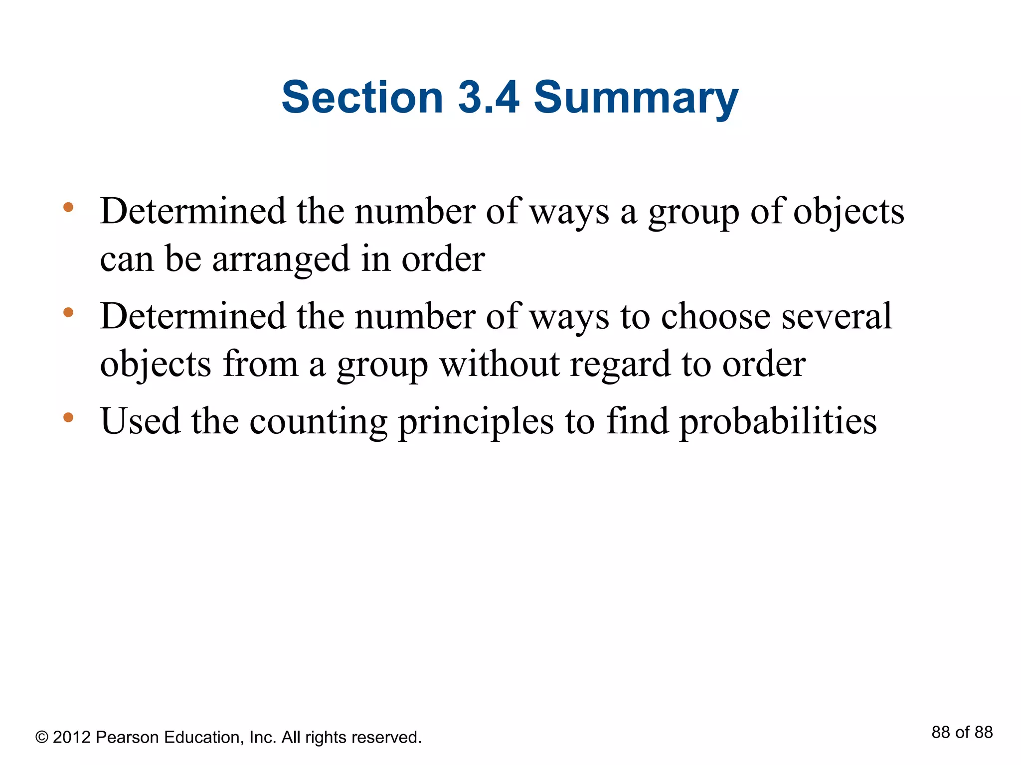 Section 3.4 Summary
• Determined the number of ways a group of objects
can be arranged in order
• Determined the number of ways to choose several
objects from a group without regard to order
• Used the counting principles to find probabilities
© 2012 Pearson Education, Inc. All rights reserved. 88 of 88
 