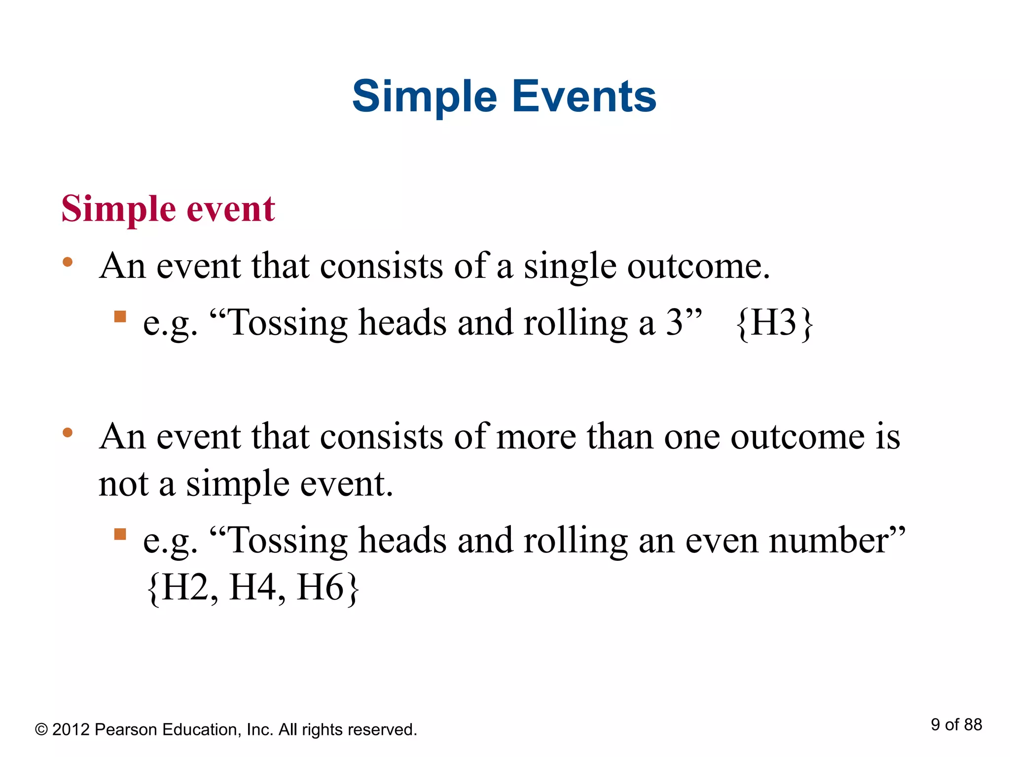 Simple Events
Simple event
• An event that consists of a single outcome.
 e.g. “Tossing heads and rolling a 3” {H3}
• An event that consists of more than one outcome is
not a simple event.
 e.g. “Tossing heads and rolling an even number”
{H2, H4, H6}
© 2012 Pearson Education, Inc. All rights reserved. 9 of 88
 