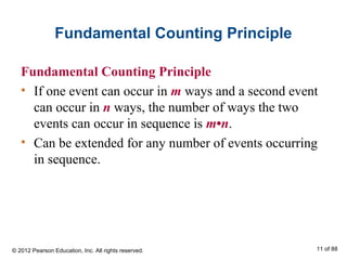 Fundamental Counting Principle
Fundamental Counting Principle
• If one event can occur in m ways and a second event
can occur in n ways, the number of ways the two
events can occur in sequence is m•n.
• Can be extended for any number of events occurring
in sequence.
© 2012 Pearson Education, Inc. All rights reserved. 11 of 88
 