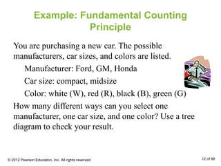 Example: Fundamental Counting
Principle
You are purchasing a new car. The possible
manufacturers, car sizes, and colors are listed.
Manufacturer: Ford, GM, Honda
Car size: compact, midsize
Color: white (W), red (R), black (B), green (G)
How many different ways can you select one
manufacturer, one car size, and one color? Use a tree
diagram to check your result.
© 2012 Pearson Education, Inc. All rights reserved. 12 of 88
 