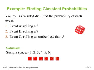 Example: Finding Classical Probabilities
1. Event A: rolling a 3
2. Event B: rolling a 7
3. Event C: rolling a number less than 5
Solution:
Sample space: {1, 2, 3, 4, 5, 6}
You roll a six-sided die. Find the probability of each
event.
© 2012 Pearson Education, Inc. All rights reserved. 15 of 88
 