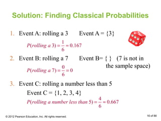 Solution: Finding Classical Probabilities
1. Event A: rolling a 3 Event A = {3}
1
( 3) 0.167
6
P rolling a = ≈
2. Event B: rolling a 7 Event B= { } (7 is not in
the sample space)0
( 7) 0
6
P rolling a = =
3. Event C: rolling a number less than 5
Event C = {1, 2, 3, 4}
4
( 5) 0.667
6
P rolling a number less than = ≈
© 2012 Pearson Education, Inc. All rights reserved. 16 of 88
 