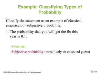 Example: Classifying Types of
Probability
Classify the statement as an example of classical,
empirical, or subjective probability.
Solution:
Subjective probability (most likely an educated guess)
1. The probability that you will get the flu this
year is 0.1.
© 2012 Pearson Education, Inc. All rights reserved. 22 of 88
 