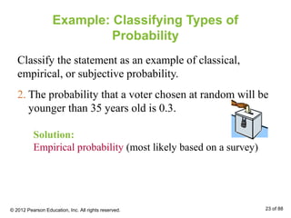 Example: Classifying Types of
Probability
Classify the statement as an example of classical,
empirical, or subjective probability.
Solution:
Empirical probability (most likely based on a survey)
2. The probability that a voter chosen at random will be
younger than 35 years old is 0.3.
© 2012 Pearson Education, Inc. All rights reserved. 23 of 88
 