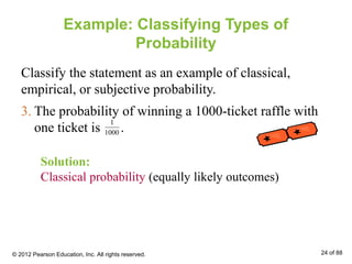 3. The probability of winning a 1000-ticket raffle with
one ticket is .
Example: Classifying Types of
Probability
Classify the statement as an example of classical,
empirical, or subjective probability.
1
1000
Solution:
Classical probability (equally likely outcomes)
© 2012 Pearson Education, Inc. All rights reserved. 24 of 88
 