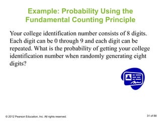 Example: Probability Using the
Fundamental Counting Principle
Your college identification number consists of 8 digits.
Each digit can be 0 through 9 and each digit can be
repeated. What is the probability of getting your college
identification number when randomly generating eight
digits?
© 2012 Pearson Education, Inc. All rights reserved. 31 of 88
 