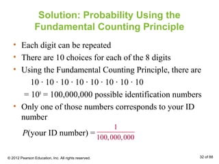 Solution: Probability Using the
Fundamental Counting Principle
• Each digit can be repeated
• There are 10 choices for each of the 8 digits
• Using the Fundamental Counting Principle, there are
10 ∙ 10 ∙ 10 ∙ 10 ∙ 10 ∙ 10 ∙ 10 ∙ 10
= 108
= 100,000,000 possible identification numbers
• Only one of those numbers corresponds to your ID
number
1
100,000,000
P(your ID number) =
© 2012 Pearson Education, Inc. All rights reserved. 32 of 88
 