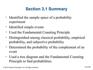 Section 3.1 Summary
• Identified the sample space of a probability
experiment
• Identified simple events
• Used the Fundamental Counting Principle
• Distinguished among classical probability, empirical
probability, and subjective probability
• Determined the probability of the complement of an
event
• Used a tree diagram and the Fundamental Counting
Principle to find probabilities
© 2012 Pearson Education, Inc. All rights reserved. 33 of 88
 