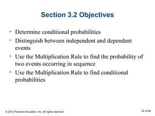 Section 3.2 Objectives
• Determine conditional probabilities
• Distinguish between independent and dependent
events
• Use the Multiplication Rule to find the probability of
two events occurring in sequence
• Use the Multiplication Rule to find conditional
probabilities
© 2012 Pearson Education, Inc. All rights reserved. 35 of 88
 