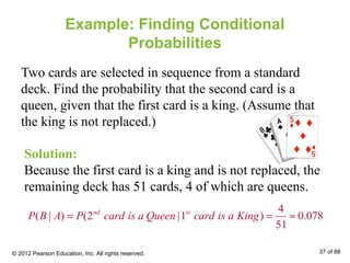 Example: Finding Conditional
Probabilities
Two cards are selected in sequence from a standard
deck. Find the probability that the second card is a
queen, given that the first card is a king. (Assume that
the king is not replaced.)
Solution:
Because the first card is a king and is not replaced, the
remaining deck has 51 cards, 4 of which are queens.
4
( | ) (2 |1 ) 0.078
51
nd st
P B A P card is a Queen card is a King= = ≈
© 2012 Pearson Education, Inc. All rights reserved. 37 of 88
 