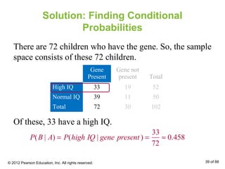 Solution: Finding Conditional
Probabilities
There are 72 children who have the gene. So, the sample
space consists of these 72 children.
P(B | A) = P(high IQ | gene present ) =
33
72
≈ 0.458
Of these, 33 have a high IQ.
Gene
Present
Gene not
present Total
High IQ 33 19 52
Normal IQ 39 11 50
Total 72 30 102
© 2012 Pearson Education, Inc. All rights reserved. 39 of 88
 