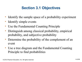Section 3.1 Objectives
• Identify the sample space of a probability experiment
• Identify simple events
• Use the Fundamental Counting Principle
• Distinguish among classical probability, empirical
probability, and subjective probability
• Determine the probability of the complement of an
event
• Use a tree diagram and the Fundamental Counting
Principle to find probabilities
© 2012 Pearson Education, Inc. All rights reserved. 4 of 88
 