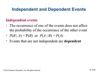 Independent and Dependent Events
Independent events
• The occurrence of one of the events does not affect
the probability of the occurrence of the other event
• P(B | A) = P(B) or P(A | B) = P(A)
• Events that are not independent are dependent
© 2012 Pearson Education, Inc. All rights reserved. 40 of 88
 