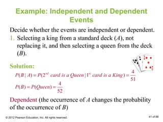 Example: Independent and Dependent
Events
1. Selecting a king from a standard deck (A), not
replacing it, and then selecting a queen from the deck
(B).
4
( | ) (2 |1 )
51
nd st
P B A P card is a Queen card is a King= =
4
( ) ( )
52
P B P Queen= =
Dependent (the occurrence of A changes the probability
of the occurrence of B)
Solution:
Decide whether the events are independent or dependent.
© 2012 Pearson Education, Inc. All rights reserved. 41 of 88
 
