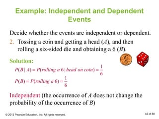 Example: Independent and Dependent
Events
Decide whether the events are independent or dependent.
2. Tossing a coin and getting a head (A), and then
rolling a six-sided die and obtaining a 6 (B).
1
( | ) ( 6 | )
6
P B A P rolling a head on coin= =
1
( ) ( 6)
6
P B P rolling a= =
Independent (the occurrence of A does not change the
probability of the occurrence of B)
Solution:
© 2012 Pearson Education, Inc. All rights reserved. 42 of 88
 