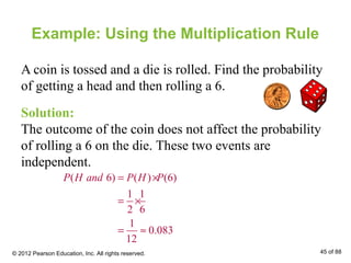 Example: Using the Multiplication Rule
A coin is tossed and a die is rolled. Find the probability
of getting a head and then rolling a 6.
Solution:
The outcome of the coin does not affect the probability
of rolling a 6 on the die. These two events are
independent.
( 6) ( ) (6)
1 1
2 6
1
0.083
12
P H and P H P= ×
= ×
= ≈
© 2012 Pearson Education, Inc. All rights reserved. 45 of 88
 