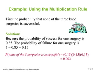 Example: Using the Multiplication Rule
Find the probability that none of the three knee
surgeries is successful.
Solution:
Because the probability of success for one surgery is
0.85. The probability of failure for one surgery is
1 – 0.85 = 0.15
P(none of the 3 surgeries is successful) = (0.15)(0.15)(0.15)
≈ 0.003
© 2012 Pearson Education, Inc. All rights reserved. 47 of 88
 