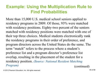 Example: Using the Multiplication Rule to
Find Probabilities
More than 15,000 U.S. medical school seniors applied to
residency programs in 2009. Of those, 93% were matched
with residency positions. Eighty-two percent of the seniors
matched with residency positions were matched with one of
their top three choices. Medical students electronically rank
the residency programs in their order of preference, and
program directors across the United States do the same. The
term “match” refers to the process where a student’s
preference list and a program director’s preference list
overlap, resulting in the placement of the student for a
residency position. (Source: National Resident Matching
Program) (continued)
© 2012 Pearson Education, Inc. All rights reserved. 49 of 88
 