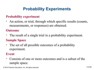 Probability Experiments
Probability experiment
• An action, or trial, through which specific results (counts,
measurements, or responses) are obtained.
Outcome
• The result of a single trial in a probability experiment.
Sample Space
• The set of all possible outcomes of a probability
experiment.
Event
• Consists of one or more outcomes and is a subset of the
sample space.
© 2012 Pearson Education, Inc. All rights reserved. 5 of 88
 