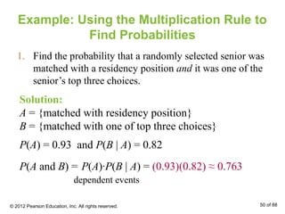 Example: Using the Multiplication Rule to
Find Probabilities
1. Find the probability that a randomly selected senior was
matched with a residency position and it was one of the
senior’s top three choices.
Solution:
A = {matched with residency position}
B = {matched with one of top three choices}
P(A) = 0.93 and P(B | A) = 0.82
P(A and B) = P(A)∙P(B | A) = (0.93)(0.82) ≈ 0.763
dependent events
© 2012 Pearson Education, Inc. All rights reserved. 50 of 88
 