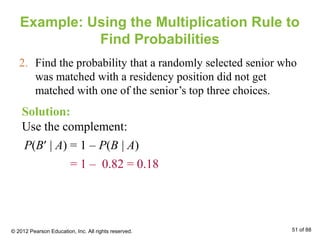 Example: Using the Multiplication Rule to
Find Probabilities
2. Find the probability that a randomly selected senior who
was matched with a residency position did not get
matched with one of the senior’s top three choices.
Solution:
Use the complement:
P(B′ | A) = 1 – P(B | A)
= 1 – 0.82 = 0.18
© 2012 Pearson Education, Inc. All rights reserved. 51 of 88
 