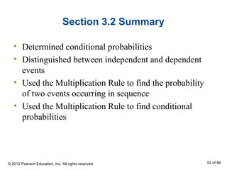 Section 3.2 Summary
• Determined conditional probabilities
• Distinguished between independent and dependent
events
• Used the Multiplication Rule to find the probability
of two events occurring in sequence
• Used the Multiplication Rule to find conditional
probabilities
© 2012 Pearson Education, Inc. All rights reserved. 52 of 88
 