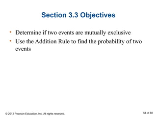 Section 3.3 Objectives
• Determine if two events are mutually exclusive
• Use the Addition Rule to find the probability of two
events
© 2012 Pearson Education, Inc. All rights reserved. 54 of 88
 