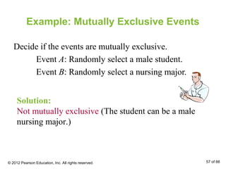 Example: Mutually Exclusive Events
Decide if the events are mutually exclusive.
Event A: Randomly select a male student.
Event B: Randomly select a nursing major.
Solution:
Not mutually exclusive (The student can be a male
nursing major.)
© 2012 Pearson Education, Inc. All rights reserved. 57 of 88
 