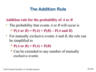 The Addition Rule
Addition rule for the probability of A or B
• The probability that events A or B will occur is
 P(A or B) = P(A) + P(B) – P(A and B)
• For mutually exclusive events A and B, the rule can
be simplified to
 P(A or B) = P(A) + P(B)
 Can be extended to any number of mutually
exclusive events
© 2012 Pearson Education, Inc. All rights reserved. 58 of 88
 