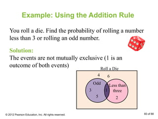 Example: Using the Addition Rule
You roll a die. Find the probability of rolling a number
less than 3 or rolling an odd number.
Solution:
The events are not mutually exclusive (1 is an
outcome of both events)
Odd
5
3 1
2
4 6
Less than
three
Roll a Die
© 2012 Pearson Education, Inc. All rights reserved. 60 of 88
 