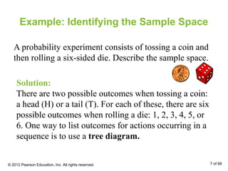 Example: Identifying the Sample Space
A probability experiment consists of tossing a coin and
then rolling a six-sided die. Describe the sample space.
Solution:
There are two possible outcomes when tossing a coin:
a head (H) or a tail (T). For each of these, there are six
possible outcomes when rolling a die: 1, 2, 3, 4, 5, or
6. One way to list outcomes for actions occurring in a
sequence is to use a tree diagram.
© 2012 Pearson Education, Inc. All rights reserved. 7 of 88
 