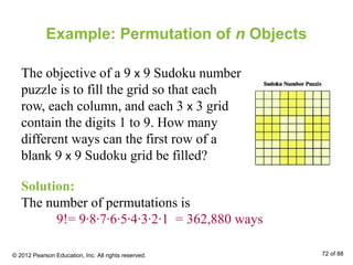 Example: Permutation of n Objects
The objective of a 9 x 9 Sudoku number
puzzle is to fill the grid so that each
row, each column, and each 3 x 3 grid
contain the digits 1 to 9. How many
different ways can the first row of a
blank 9 x 9 Sudoku grid be filled?
Solution:
The number of permutations is
9!= 9∙8∙7∙6∙5∙4∙3∙2∙1 = 362,880 ways
© 2012 Pearson Education, Inc. All rights reserved. 72 of 88
 