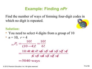 Example: Finding nPr
Find the number of ways of forming four-digit codes in
which no digit is repeated.
Solution:
• You need to select 4 digits from a group of 10
• n = 10, r = 4
10 4
10! 10!
(10 4)! 6!
10 9 8 7 6 5 4 3 2 1
6 5 4 3 2 1
5040 ways
P = =
−
× × × × × × × × ×
=
× × × × ×
=
© 2012 Pearson Education, Inc. All rights reserved. 74 of 88
 