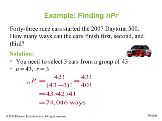 Example: Finding nPr
Forty-three race cars started the 2007 Daytona 500.
How many ways can the cars finish first, second, and
third?
Solution:
• You need to select 3 cars from a group of 43
• n = 43, r = 3
43 3
43! 43!
(43 3)! 40!
43 42 41
74,046 ways
P = =
−
= × ×
=
© 2012 Pearson Education, Inc. All rights reserved. 75 of 88
 