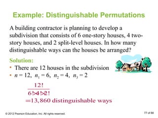Example: Distinguishable Permutations
A building contractor is planning to develop a
subdivision that consists of 6 one-story houses, 4 two-
story houses, and 2 split-level houses. In how many
distinguishable ways can the houses be arranged?
Solution:
• There are 12 houses in the subdivision
• n = 12, n1 = 6, n2 = 4, n3 = 2
12!
6! 4! 2!
13,860 distinguishable ways
× ×
=
© 2012 Pearson Education, Inc. All rights reserved. 77 of 88
 