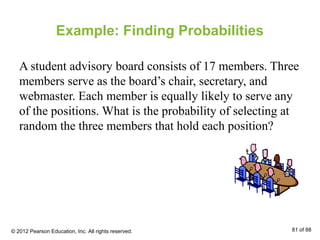 Example: Finding Probabilities
A student advisory board consists of 17 members. Three
members serve as the board’s chair, secretary, and
webmaster. Each member is equally likely to serve any
of the positions. What is the probability of selecting at
random the three members that hold each position?
© 2012 Pearson Education, Inc. All rights reserved. 81 of 88
 