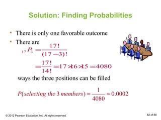 Solution: Finding Probabilities
• There is only one favorable outcome
• There are
ways the three positions can be filled
17 3
17!
(17 3)!
17!
17 16 15 4080
14!
P =
−
= = × × =
1
( 3 ) 0.0002
4080
P selecting the members = ≈
© 2012 Pearson Education, Inc. All rights reserved. 82 of 88
 